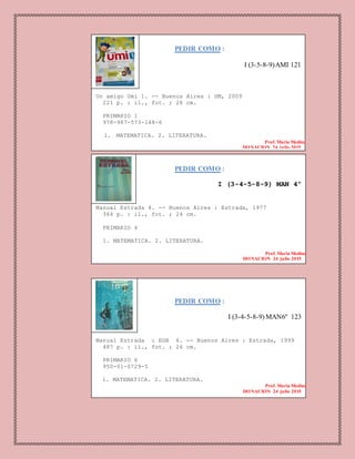 PEDIR COMO :
I (3-5-8-9)AMI 121
Un amigo Umi 1. -- Buenos Aires : SM, 2009
221 p. : il., fot. ; 28 cm.
PRIMARIO 1
978-987-573-148-6
1. MATEMATICA. 2. LITERATURA.
Prof. Maria Medina
DONACION 24 julio 2015
PEDIR COMO :
I (3-4-5-8-9) MAN 4º
Manual Estrada 4. -- Buenos Aires : Estrada, 1977
364 p. : il., fot. ; 24 cm.
PRIMARIO 4
1. MATEMATICA. 2. LITERATURA.
Prof. Maria Medina
DONACION 24 julio 2015
PEDIR COMO :
I (3-4-5-8-9) MAN6º 123
Manual Estrada : EGB 6. -- Buenos Aires : Estrada, 1999
487 p. : il., fot. ; 26 cm.
PRIMARIO 6
950-01-0729-5
1. MATEMATICA. 2. LITERATURA.
Prof. Maria Medina
DONACION 24 julio 2015
 