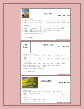 PEDIR COMO :
I (8c) JIM 0078
Jiménez, Mar
Fosforete : un amigo muy especial / Mar Jiménez. --
[s.l.] : [s.n.], [s.f.]
[43] h. : il. ; 31 cm.. -- (Contame un cuento Abu ...)
PRIMARIO
Libro fotocopiado. Anillado
www.cuentosinfantiles.com
DONACION 05 junio 2015
PEDIR COMO :
I(8-c) SAL 0076
Salten, Félix
Bambi / Félix Salten. -- [s.l.] : [s.n.], [s.f.]
[38] h. : il. ; 31 cm.. -- (Contame un cuento Abu ...)
PRIMARIO
Contenido: Las mil y una noches / Lluis Farré y Mercè
Canals. -- Caperucita roja / Grimm. -- Blancanieves /
Grimm. -- El gato con botas / Charles Perrault
Libro fotocopiado. Anillado
www.cuentosinfantiles.com
1. LITERATURA.
DONACION 05 junio 2015
PEDIR COMO :
I(8-c) PER 0077
Perrault, Charles
La Cenicienta / Charles Perrault. -- [s.l.] : [s.n.],
[s.f.]
[34] h. : il. ; 31 cm.. -- (Contame un cuento Abu ...)
PRIMARIO
Contenido: Los 3 cerditos y el lobo. -- Peter Pan /
James Matthew Barrie. -- Pulgarcito / Perrault
Libro fotocopiado. Anillado
www.cuentosinfantiles.com
1. LITERATURA.
DONACION 05 junio2015
sin
imagen
 