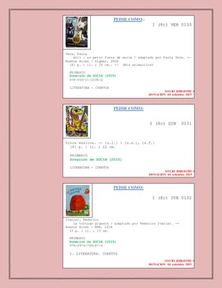 PEDIR COMO :
I (8c) VER 0130
Vera, Paula
Bolt : un perro fuera de serie / adaptado por Paula Vera. --
Buenos Aires : Sigmar, 2008
[8] p. : il. ; 20 cm.. -- (Mis animalitos)
PRIMARIO
Donación de SOCIA (2015)
978-950-11-2538-2
LITERATURA - CUENTOS
SOCIO BIBLIOTECA
DONACION 04 setiembre 2015
PEDIR COMO:
I (8c) DIN 0131
Dinos músicos. -- [s.l.] : [s.n.], [s.f.]
[8] p. : il. ; 22 cm.
PRIMARIO
Donación de SOCIA (2015)
LITERATURA - CUENTOS
SOCIO BIBLIOTECA
DONACION 04 setiembre 2015
PEDIR COMO:
I (8c) IVA 0132
Ivanier, Federico
La tortuga gigante / adaptado por Federico Ivanier. --
Buenos Aires : EME, 2014
23 p. : il. ; 15 cm.
PRIMARIO
Donación de SOCIA (2015)
978-9974-709-87-4
1. LITERATURA. CUENTOS
SOCIO BIBLIOTECA
DONACION 04 setiembre 2015
 