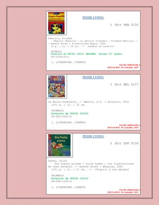 PEDIR COMO:
I (8c) FAB 0136
Fabrizio, Soledad
Pequito Pequitín : el perrito travieso / Soledad Fabrizio. -
- Buenos Aires : Producciones Mawis, 2004
12 p. : il. ; 28 cm.. -- (Leemos un cuento?)
PRIMARIO
Donación de SOCIA (2015) NAVARRO, Paloma (5º grado)
987-9166-30-2
1. LITERATURA. CUENTOS
SOCIO BIBLIOTECA
DONACION 04 setiembre 2015
PEDIR COMO:
I (8c) SYK 0138
Sykes, Julie
Una fiesta pijama / Julie Sykes , con ilustraciones
de Czes Pachela. -- Buenos Aires : Beascoa, 2001
[23] p. : il. ; 21 cm.. -- (Tigrito y sus amigos)
PRIMARIO
Donación de SOCIA (2015)
84-488-1295-6
1. LITERATURA. CUENTOS
SOCIO BIBLIOTECA
DONACION 04 setiembre 2015
PEDIR COMO:
I (8c) BEL 0137
La Bella Durmiente. -- México, D.F. : Selector, 2001
[15] p. : il. ; 31 cm.
PRIMARIO
Donación de SOCIA (2015)
84-662-0091-6
1. LITERATURA. CUENTOS
SOCIO BIBLIOTECA
DONACION 04 setiembre 2015
 