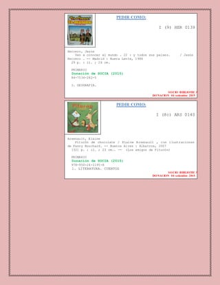 PEDIR COMO:
I (9) HER 0139
Herrero, Jesús
Ven a conocer el mundo . 22 : y todos sus paises. / Jesús
Herrero . -- Madrid : Nueva Lente, 1986
29 p. : il. ; 26 cm.
PRIMARIO
Donación de SOCIA (2015)
84-7534-282-5
1. GEOGRAFIA.
SOCIO BIBLIOTECA
DONACION 04 setiembre 2015
PEDIR COMO:
I (8c) ARS 0140
Arsenault, Elaine
Pitucón de chocolate / Elaine Arsenault , con ilustraciones
de Fanny Bouchard. -- Buenos Aires : Albatros, 2007
[32] p. : il. ; 23 cm.. -- (Los amigos de Pitucón)
PRIMARIO
Donación de SOCIA (2015)
978-950-24-1195-8
1. LITERATURA. CUENTOS
SOCIO BIBLIOTECA
DONACION 04 setiembre 2015
 