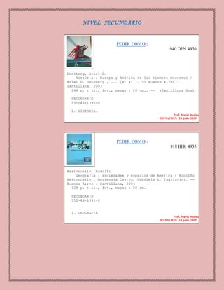 NIVEL SECUNDARIO
PEDIR COMO :
940 DEN 4936
Denkberg, Ariel D.
Historia : Europa y América en los tiempos modernos /
Ariel D. Denkberg , ... [et al.]. -- Buenos Aires :
Santillana, 2003
144 p. : il., fot., mapas ; 28 cm.. -- (Santillana Hoy)
SECUNDARIO
950-46-1395-0
1. HISTORIA.
Prof. Maria Medina
DONACION 24 julio 2015
PEDIR COMO :
918 BER 4935
Bertoncello, Rodolfo
Geografía : sociedades y espacios de América / Rodolfo
Bertoncello , Hortensia Castro, Gabriela L. Tagliavini. --
Buenos Aires : Santillana, 2004
128 p. : il., fot., mapas ; 28 cm.
SECUNDARIO
950-46-1391-8
1. GEOGRAFIA.
Prof. Maria Medina
DONACION 24 julio 2015
 