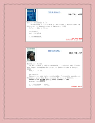 PEDIR COMO :
510 COR1º 4932
Cortés, Graciela D. de
Matemática 1 / Graciela D. de Cortés , Norma Gómez de
Sisterna. -- Buenos Aires : Kapelusz, 1986
317 p. : il. ; 24 cm.
SECUNDARIO
950-13-2785-X
1. MATEMATICA.
Prof. Maria Medina
DONACION 24 julio 2015
PEDIR COMO :
82-31 FOE 4937
Foenkinos, David
La delicadeza / David Foenkinos , traducido del francés
por Isabel González-Gallarza. -- Buenos Aires : Booket,
2014
218 p. : 19 cm.
SECUNDARIO
Nathalie es una mujer afortunada. Felizmente casada con
François, pasa los días rodeada de risas y libros. . .
Donación de SOCIA (2015) Azul Olmedo 1º año
978-987-580-649-8
1. LITERATURA - NOVELA
AGOSTO 2015
 
