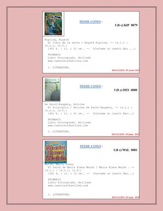 PEDIR COMO :
I (8 c) KIP 0079
Kipling, Ruyard
El libro de la selva / Ruyard Kipling. -- [s.l.] :
[s.n.], [s.f.]
[36] h. : il. ; 31 cm.. -- (Contame un cuento Abu ...)
PRIMARIO
Libro fotocopiado. Anillado
www.cuentosinfantiles.com
1. LITERATURA.
DONACION 05 junio 2015
PEDIR COMO :
I (8 c) DES 0080
De Saint-Exupéry, Antoine
El Principito / Antoine De Saint-Exupéry. -- [s.l.] :
[s.n.], [s.f.]
[40] h. : il. ; 31 cm.. -- (Contame un cuento Abu...)
PRIMARIO
Libro fotocopiado. Anillado
www.cuentosinfantiles.com
1. LITERATURA.
DONACION 05 junio 2015
PEDIR COMO :
I (8 c) WAL 0081
Walsh, Maria Elena
El reino de Maria Elena Walsh / Maria Elena Walsh . --
[s.l.] : [s.n.], [s.f.]
[28] h. : il. ; 31 cm.. -- (Contame un cuento Abu...)
PRIMARIO
Libro fotocopiado. Anillado
www.cuentosinfantiles.com
1. LITERATURA.
DONACION 05 junio 2015
 