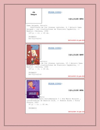 PEDIR COMO :
I (8 c) SAM 0094
Sama Delgado, Antonio
Biblioteca de los jóvenes castores. 4 / Antonio Sama
Delgado , con ilustraciones de Francisco Capdevila. --
Madrid : Montena, 1994
125 p. : il. ; 20 cm.
PRIMARIO
84-7515-419-0
DONACION 03 julio 2015
1. LITERATURA.
PEDIR COMO :
I (8 c) SAM 0095
Sama Delgado, Antonio
Biblioteca de los jóvenes castores. 15 / Antonio Sama
Delgado , con ilustraciones de Francisco Capdevila. --
Madrid : Montena, 1994
125 p. : il. ; 20 cm.
PRIMARIO
84-7515-415-8
DONACION 03 julio 2015
PEDIR COMO :
I (8 c) SAM 0096
Borzone, Ana María
Lecturas para saltimbanquis 3 / Ana María Borzone ,
coordinadoras de Beatriz Diuk. -- Buenos Aires : Tinta
Fresca, 2007
47 p. : il. ; 24 cm.
PRIMARIO
DONACION 03 julio 2015
sin
imagen
 