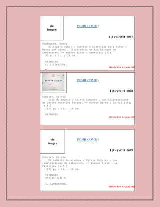 PEDIR COMO :
I (8 c) DOM 0097
Domínguez, Nancy
El topito sabio : cuentos e historias para niños /
Nancy Domínguez , ilustradora de Ana Adrogué de
Cambaceres. -- Buenos Aires : Armerias, 2014
95 p. : il. ; 24 cm.
PRIMARIO
1. LITERATURA.
DONACION 03 julio 2015
2.
PEDIR COMO :
I (8 c) SCH 0098
Schujer, Silvia
Días de granja / Silvia Schujer , con ilustraciones
de Javier González Burgos. -- Buenos Aires : La Valijita,
[s.f.]
[10] p. : il. ; 18 cm.
PRIMARIO
DONACION 03 julio 2015
PEDIR COMO :
I (8 c) SCH 0099
Schujer, Silvia
El caballo de ajedrez / Silvia Schujer , con
ilustraciones de Istvansch. -- Buenos Aires : La
Valijita, [s.f.]
[10] p. : il. ; 18 cm.
PRIMARIO
950-08-3251-8
1. LITERATURA.
DONACION 03 julio 2015
sin
imagen
sin
imagen
 