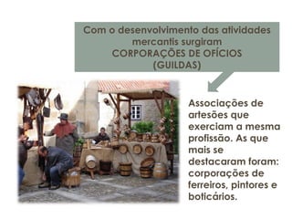 Com o desenvolvimento das atividades
mercantis surgiram
CORPORAÇÕES DE OFÍCIOS
(GUILDAS)
Associações de
artesões que
exerciam a mesma
profissão. As que
mais se
destacaram foram:
corporações de
ferreiros, pintores e
boticários.
 