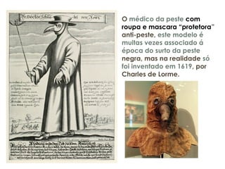O médico da peste com
roupa e mascara “protetora”
anti-peste, este modelo é
muitas vezes associado á
época do surto da peste
negra, mas na realidade só
foi inventado em 1619, por
Charles de Lorme.
 