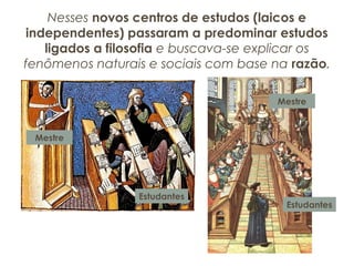 Nesses novos centros de estudos (laicos e
independentes) passaram a predominar estudos
ligados a filosofia e buscava-se explicar os
fenômenos naturais e sociais com base na razão.
Mestre
Estudantes
Mestre
Estudantes
 