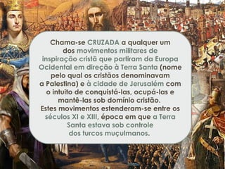 Chama-se CRUZADA a qualquer um
dos movimentos militares de
inspiração cristã que partiram da Europa
Ocidental em direção à Terra Santa (nome
pelo qual os cristãos denominavam
a Palestina) e à cidade de Jerusalém com
o intuito de conquistá-las, ocupá-las e
mantê-las sob domínio cristão.
Estes movimentos estenderam-se entre os
séculos XI e XIII, época em que a Terra
Santa estava sob controle
dos turcos muçulmanos. 
 