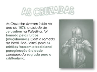 As Cruzadas tiveram início no
ano de 1076, a cidade de
Jerusalém na Palestina, foi
tomada pelos turcos
(muçulmanos). Com a tomada
do local, ficou difícil para os
cristãos fazerem a tradicional
peregrinação à cidade,
considerada sagrada para o
cristianismo.
 