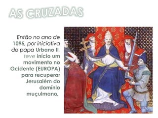 Então no ano de
1095, por iniciativa
do papa Urbano II,
teve início um
movimento no
Ocidente (EUROPA)
para recuperar
Jerusalém do
domínio
muçulmano.
 