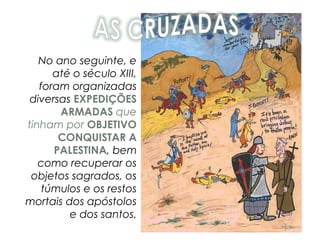 No ano seguinte, e
até o século XIII,
foram organizadas
diversas EXPEDIÇÕES
ARMADAS que
tinham por OBJETIVO
CONQUISTAR A
PALESTINA, bem
como recuperar os
objetos sagrados, os
túmulos e os restos
mortais dos apóstolos
e dos santos.
 