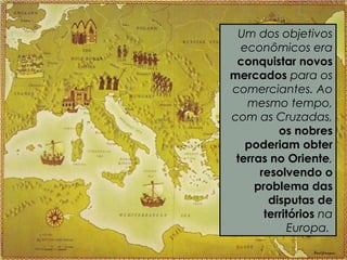 Um dos objetivos
econômicos era
conquistar novos
mercados para os
comerciantes. Ao
mesmo tempo,
com as Cruzadas,
os nobres
poderiam obter
terras no Oriente,
resolvendo o
problema das
disputas de
territórios na
Europa.
 