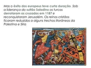 Mas o êxito dos europeus teve curta duração. Sob
a liderança do sultão Saladino os turcos
derrotaram os cruzados em 1187 e
reconquistaram Jerusalém. Os reinos cristãos
ficaram reduzidos a alguns trechos litorâneos da
Palestina e Síria.
 