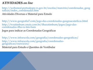 ATIVIDADES on line
http://websmed.portoalegre.rs.gov.br/escolas/marcirio/coordenadas_geog
raficas/index_coordenadas.htm
Atividades Diversas e Material para Estudo
http://www.geografia7.com/jogo-das-coordenadas-geograacuteficas.html
http://tvratimbum.cmais.com.br/ilharatimbum/jogos/jogo-das-
coordenadas-ilha-ra-tim-bum
Jogos para indicar as Coordenadas Geográficas
http://www.infoescola.com/geografia/coordenadas-geograficas/
http://www.infoescola.com/geografia/coordenadas-
geograficas/exercicios/
Material para Estudo e Questões de Vestibular
 