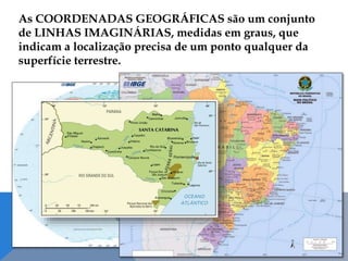 As COORDENADAS GEOGRÁFICAS são um conjunto
de LINHAS IMAGINÁRIAS, medidas em graus, que
indicam a localização precisa de um ponto qualquer da
superfície terrestre.
 