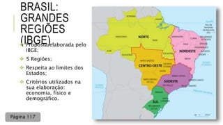 BRASIL:
GRANDES
REGIÕES
(IBGE) Proposta elaborada pelo
IBGE;
 5 Regiões;
 Respeita ao limites dos
Estados;
 Critérios utilizados na
sua elaboração:
economia, físico e
demográfico.
Página 117
 