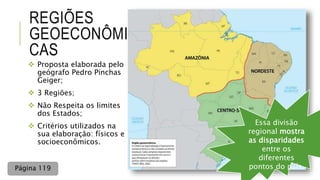 REGIÕES
GEOECONÔMI
CAS
 Proposta elaborada pelo
geógrafo Pedro Pinchas
Geiger;
 3 Regiões;
 Não Respeita os limites
dos Estados;
 Critérios utilizados na
sua elaboração: físicos e
socioeconômicos.
Essa divisão
regional mostra
as disparidades
entre os
diferentes
pontos do país.Página 119
 