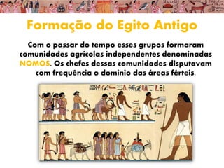 Formação do Egito Antigo
Com o passar do tempo esses grupos formaram
comunidades agrícolas independentes denominadas
NOMOS. Os chefes dessas comunidades disputavam
com frequência o domínio das áreas férteis.
 