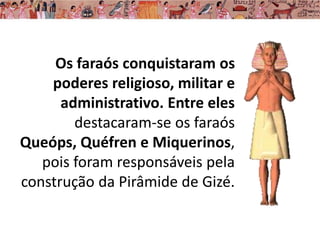 Os faraós conquistaram os
poderes religioso, militar e
administrativo. Entre eles
destacaram-se os faraós
Queóps, Quéfren e Miquerinos,
pois foram responsáveis pela
construção da Pirâmide de Gizé.
 