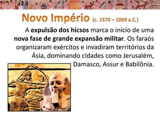 A expulsão dos hicsos marca o início de uma
nova fase de grande expansão militar. Os faraós
organizaram exércitos e invadiram territórios da
Ásia, dominando cidades como Jerusalém,
Damasco, Assur e Babilônia.
 