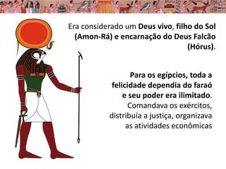 Era considerado um Deus vivo, filho do Sol
(Amon-Rá) e encarnação do Deus Falcão
(Hórus).
Para os egípcios, toda a
felicidade dependia do faraó
e seu poder era ilimitado.
Comandava os exércitos,
distribuía a justiça, organizava
as atividades econômicas
 