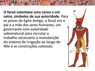 O faraó ostentava uma coroa e um
cetro, símbolos de sua autoridade. Para
os povos do Egito Antigo, o faraó era o
pai e a mãe dos seres humanos, um
governante com autoridade
sobrenatural para recrutar o
trabalho necessário à manutenção
do sistema de irrigação ao longo do
Nilo e as construções colossais.
 