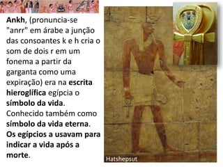 Ankh, (pronuncia-se
"anrr" em árabe a junção
das consoantes k e h cria o
som de dois r em um
fonema a partir da
garganta como uma
expiração) era na escrita
hieroglífica egípcia o
símbolo da vida.
Conhecido também como
símbolo da vida eterna.
Os egípcios a usavam para
indicar a vida após a
morte. Hatshepsut
 