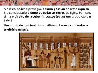 Além do poder e prestígio, o faraó possuía enorme riqueza.
Era considerado o dono de todas as terras do Egito. Por isso,
tinha o direito de receber impostos (pagos em produtos) das
aldeias.
Um grupo de funcionários auxiliava o faraó a comandar o
território egípcio.
 