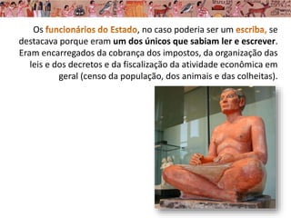 Os , no caso poderia ser um se
destacava porque eram um dos únicos que sabiam ler e escrever.
Eram encarregados da cobrança dos impostos, da organização das
leis e dos decretos e da fiscalização da atividade econômica em
geral (censo da população, dos animais e das colheitas).
 