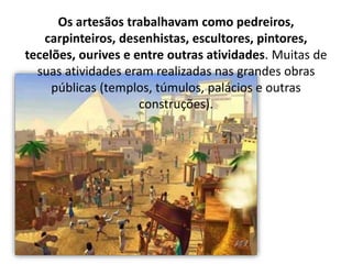 Os artesãos trabalhavam como pedreiros,
carpinteiros, desenhistas, escultores, pintores,
tecelões, ourives e entre outras atividades. Muitas de
suas atividades eram realizadas nas grandes obras
públicas (templos, túmulos, palácios e outras
construções).
 