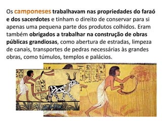 Os trabalhavam nas propriedades do faraó
e dos sacerdotes e tinham o direito de conservar para si
apenas uma pequena parte dos produtos colhidos. Eram
também obrigados a trabalhar na construção de obras
públicas grandiosas, como abertura de estradas, limpeza
de canais, transportes de pedras necessárias às grandes
obras, como túmulos, templos e palácios.
 