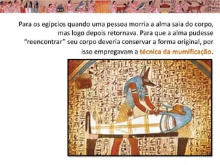 Para os egípcios quando uma pessoa morria a alma saia do corpo,
mas logo depois retornava. Para que a alma pudesse
“reencontrar” seu corpo deveria conservar a forma original, por
isso empregavam a .
 