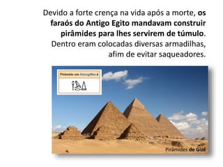Devido a forte crença na vida após a morte, os
faraós do Antigo Egito mandavam construir
pirâmides para lhes servirem de túmulo.
Dentro eram colocadas diversas armadilhas,
afim de evitar saqueadores.
Pirâmides de Gizé
 