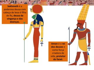 Amon é o rei
dos deuses e
como força
criadora de
vida, protetor
do faraó.
Sekhmeth é a
poderosa deusa com
cabeça de leoa é filha
de Ra, deusa da
vingança e das
doenças.
 