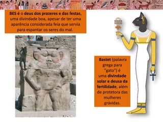 Bastet (palavra
grega para
"gato") é
uma divindade
solar e deusa da
fertilidade, além
de protetora das
mulheres
grávidas.
BES é o deus dos prazeres e das festas,
uma divindade boa, apesar de ter uma
aparência considerada feia que servia
para espantar os seres do mal.
 
