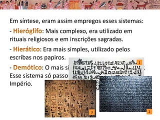 Em síntese, eram assim empregos esses sistemas:
- : Mais complexo, era utilizado em
rituais religiosos e em inscrições sagradas.
- : Era mais simples, utilizado pelos
escribas nos papiros.
- : O mais simplificado e de uso popular.
Esse sistema só passou a ser usado no Novo
Império.
2
1
3
 