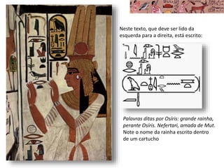 Neste texto, que deve ser lido da
esquerda para a direita, está escrito:
Palavras ditas por Osíris: grande rainha,
perante Osíris. Nefertari, amada de Mut.
Note o nome da rainha escrito dentro
de um cartucho
 
