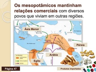 Os mesopotâmicos mantinham
relações comerciais com diversos
povos que viviam em outras regiões.
Ásia Menor
Egito
Arábia
Pérsia
Produtos importadosPágina 47
 