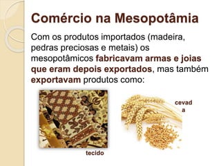 Comércio na Mesopotâmia
Com os produtos importados (madeira,
pedras preciosas e metais) os
mesopotâmicos fabricavam armas e joias
que eram depois exportados, mas também
exportavam produtos como:
cevad
a
tecido
 