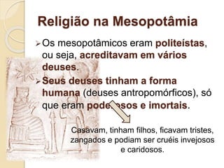 Religião na Mesopotâmia
Os mesopotâmicos eram politeístas,
ou seja, acreditavam em vários
deuses.
Seus deuses tinham a forma
humana (deuses antropomórficos), só
que eram poderosos e imortais.
Casavam, tinham filhos, ficavam tristes,
zangados e podiam ser cruéis invejosos
e caridosos.
 