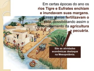 Em certas épocas do ano os
rios Tigre e Eufrates enchiam
e inundavam suas margens.
Essas cheias fertilizavam o
solo, possibilitando assim o
desenvolvimento da agricultura
e pecuária.
São as atividades
econômicas destaque
na Mesopotâmia.
 
