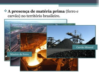 A presença de matéria prima (ferro e
carvão) no território brasileiro.
Minério de Ferro
Carvão Mineral
 