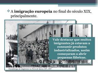 A imigração europeia no final do século XIX,
principalmente.
Vale destacar que muitos
imigrantes já estavam a
consumir produtos
industrializados, assim
começaram a abrir
pequenas fábricas.
 