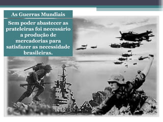 As Guerras Mundiais
Sem poder abastecer as
prateleiras foi necessário
a produção de
mercadorias para
satisfazer as necessidade
brasileiras.
 