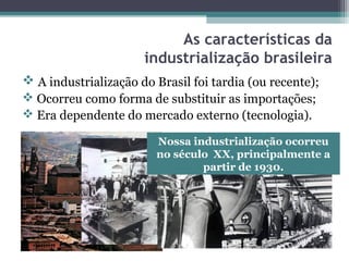 As características da
industrialização brasileira
 A industrialização do Brasil foi tardia (ou recente);
 Ocorreu como forma de substituir as importações;
 Era dependente do mercado externo (tecnologia).
Nossa industrialização ocorreu
no século XX, principalmente a
partir de 1930.
 