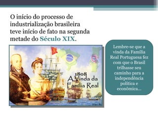 O início do processo de
industrialização brasileira
teve início de fato na segunda
metade do Século XIX.
1808
Lembre-se que a
vinda da Família
Real Portuguesa fez
com que o Brasil
trilhasse seu
caminho para a
independência
política e
econômica...
 