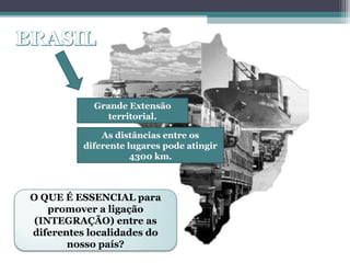OS EIXOS DE
LIGAÇÃO E
INTEGRAÇÃO
NO BRASIL
Grande Extensão
territorial.
As distâncias entre os
diferente lugares pode atingir
4300 km.
O QUE É ESSENCIAL para
promover a ligação
(INTEGRAÇÃO) entre as
diferentes localidades do
nosso país?
 