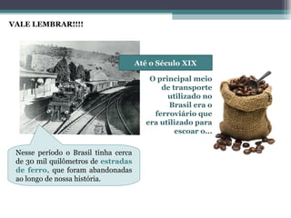 OS EIXOS DE
LIGAÇÃO E
INTEGRAÇÃO
NO BRASIL
Até o Século XIX
O principal meio
de transporte
utilizado no
Brasil era o
ferroviário que
era utilizado para
escoar o...
Nesse período o Brasil tinha cerca
de 30 mil quilômetros de estradas
de ferro, que foram abandonadas
ao longo de nossa história.
VALE LEMBRAR!!!!
 